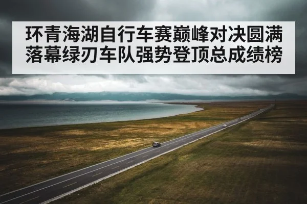 环青海湖自行车赛巅峰对决圆满落幕绿刃车队强势登顶总成绩榜
