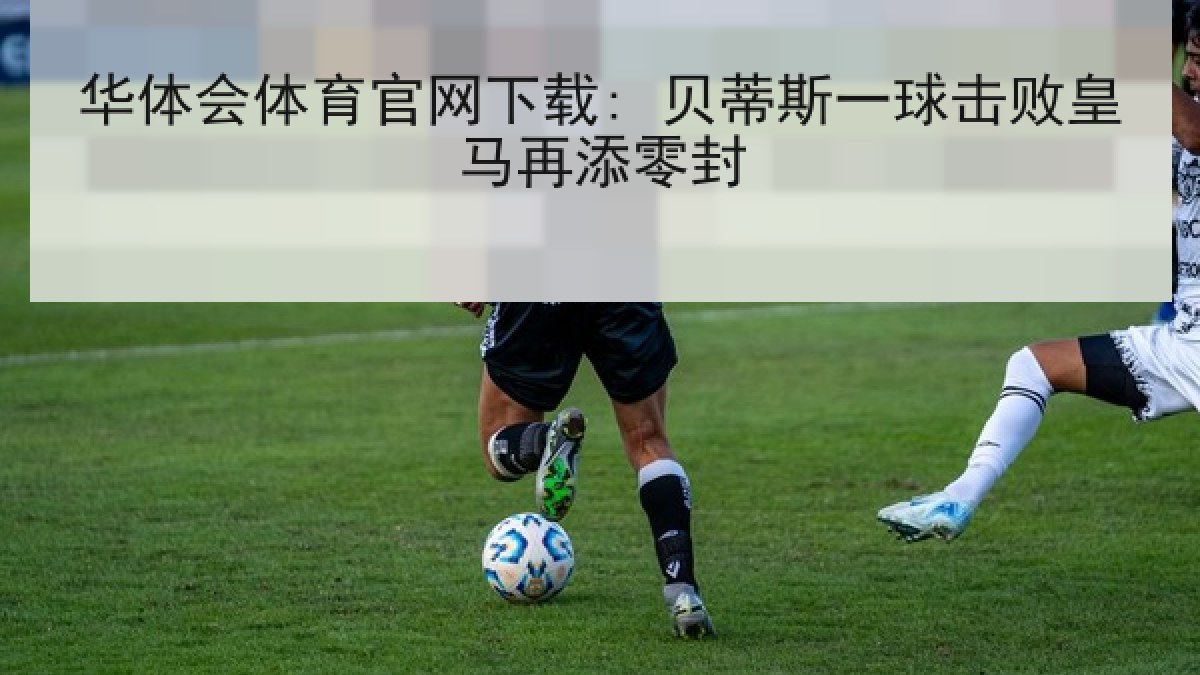 华体会体育官网下载: 贝蒂斯一球击败皇马再添零封